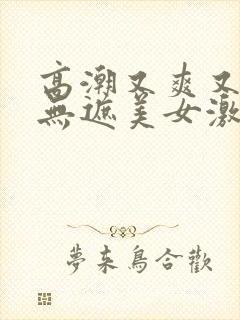 高潮又爽又黄又无遮美女激情