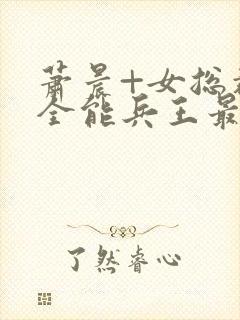 萧晨+女总裁的全能兵王最新更新