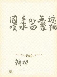 国产av无遮挡喷水白浆桃花