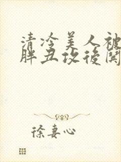 清冷美人被献给胖丑攻后哄的小说