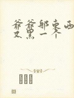 爷爷那东西又大又黑一个