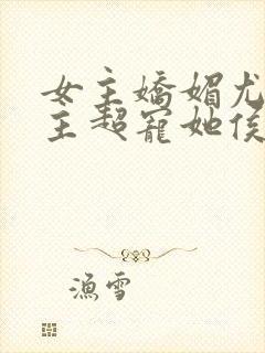 女主娇媚尤物男主超宠她侯府世子免