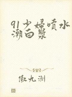 91少妇喷水高潮白浆