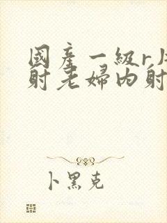 国产一级r片内射老妇内射