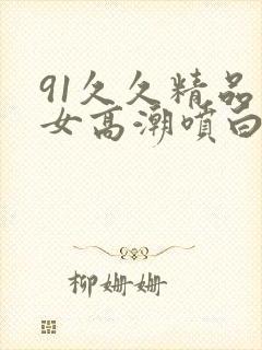 91久久精品美女高潮喷白浆