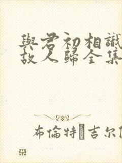 与君初相识犹如故人归全集免费观看封面