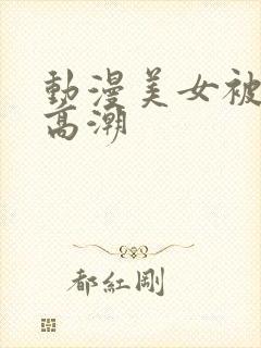 动漫美女被弄到高潮