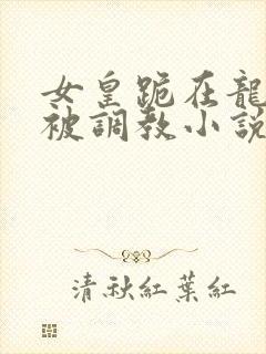 女皇跪在龙椅前被调教小说