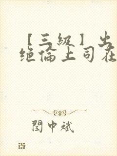 【三级】出差被绝伦上司在线观看