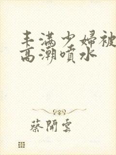 丰满少妇被啪到高潮喷水