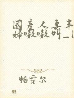 国产人妻丰满熟妇嗷嗷叫_国产亚洲