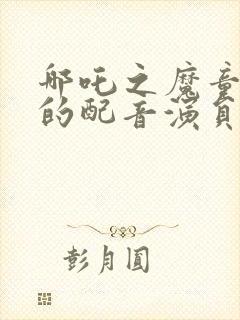 哪吒之魔童降世的配音演员