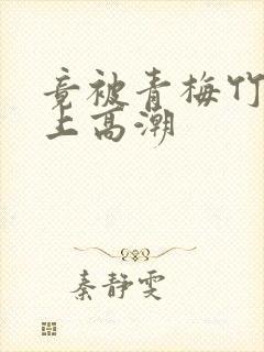 竟被青梅竹马弄上高潮