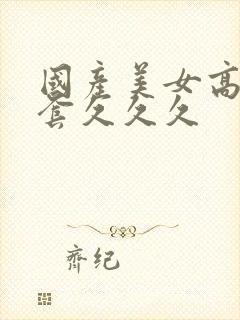 国产美女高潮无套久久久