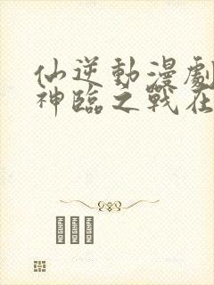 仙逆动漫剧场版神临之战在线观看高清