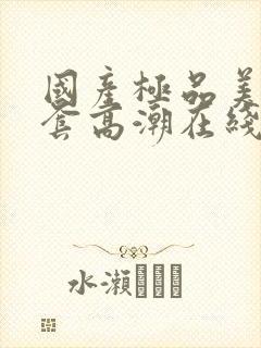 国产极品美女无套高潮在线播放