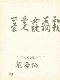 可爱女友和她的家人被调教小说