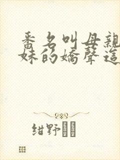 番名叫母亲和姐妹的娇声这都没看过