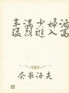 丰满少妇酒店被猛烈进入高清