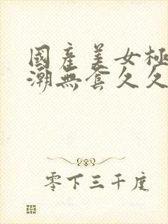 国产美女极品高潮无套久久