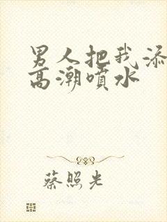 男人把我添到了高潮喷水