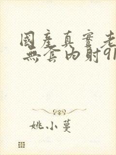 国产真实老熟女 无套内射91