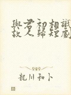 与君初相识犹如故人归短剧免费观看