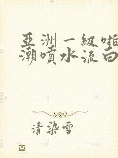 亚洲一级啪啪高潮喷水流白浆