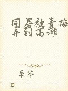 同居被青梅竹马弄到高潮