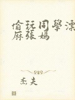 偷玩同学漂亮麻麻张嫣