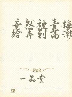 竟然被青梅竹马给弄到高潮封面