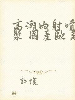 高潮内射喷水白浆 国产欧美