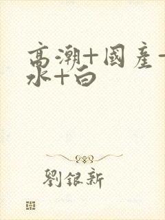 高潮+国产+喷水+白