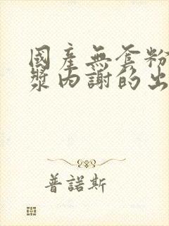 国产无套粉嫩白浆内谢的出处