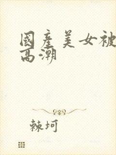 国产美女被遭强高潮