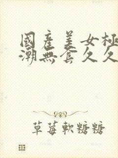 国产美女极品高潮无套久久