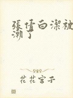 张倩白洁被弄高潮了