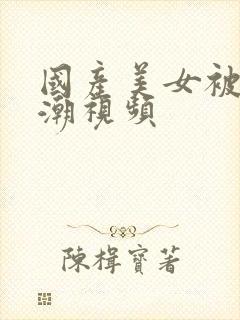 国产美女被强高潮视频