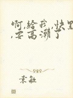 啊,给我,快点,要高潮了