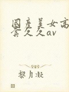 国产美女高潮无套久久av