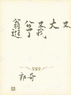 翁公又大又粗挺进了我