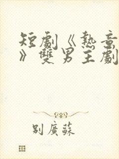 短剧《热意难耐》双男主剧情