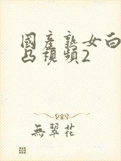 国产熟女白浆凹凸视频2