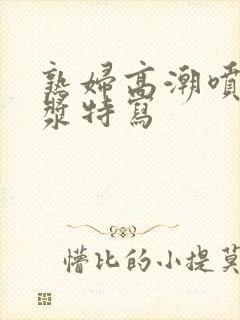 熟妇高潮喷水白浆特写