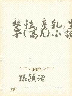 双性,产乳,生子(高h)小说1v1完结