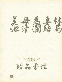 美母为妻林渊和池清澜结局揭秘