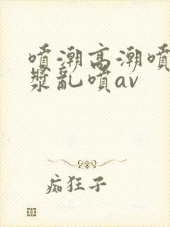 喷潮高潮喷水白浆乱喷av