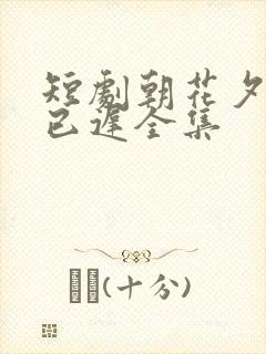 短剧朝花夕拾却已迟全集