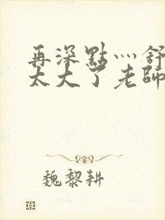 再深点灬舒服灬太大了老师