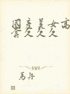 国产美女高潮无套久久久